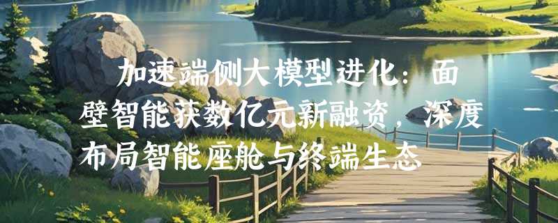 ​加速端侧大模型进化：面壁智能获数亿元新融资，深度布局智能座舱与终端生态