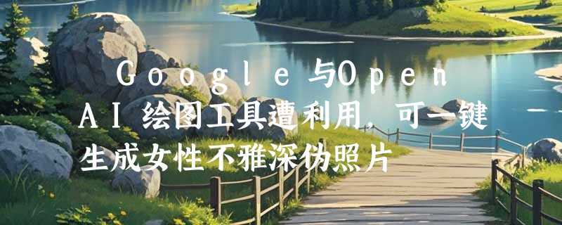 ​Google与OpenAI绘图工具遭利用，可一键生成女性不雅深伪照片