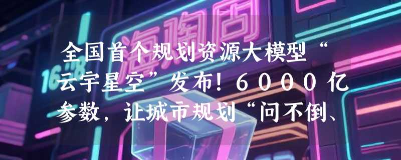 全国首个规划资源大模型“云宇星空”发布！6000亿参数，让城市规划“问不倒、调图快、识图准”