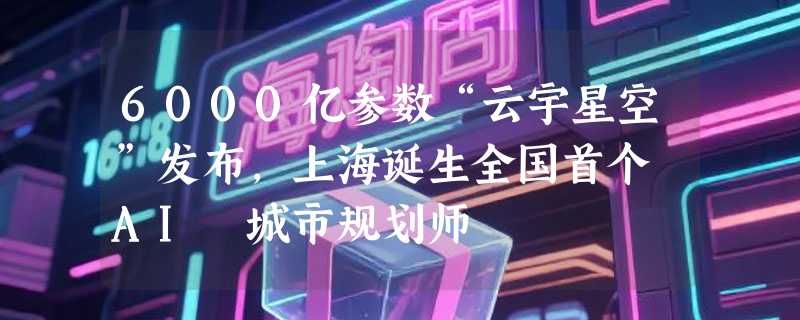 6000亿参数“云宇星空”发布，上海诞生全国首个 AI 城市规划师
