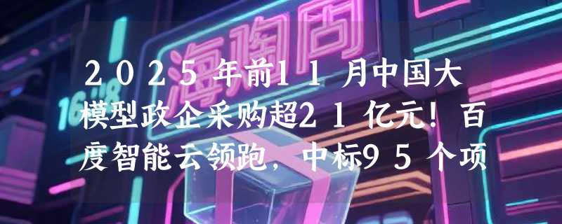 2025年前11月中国大模型政企采购超21亿元！百度智能云领跑，中标95个项目夺双料第一