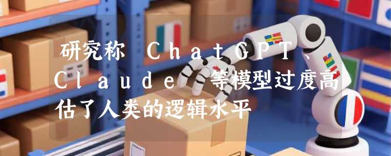 研究称 ChatGPT、Claude 等模型过度高估了人类的逻辑水平