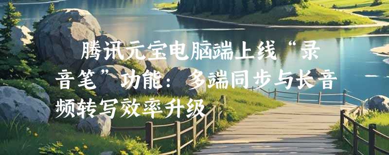 ​腾讯元宝电脑端上线“录音笔”功能：多端同步与长音频转写效率升级