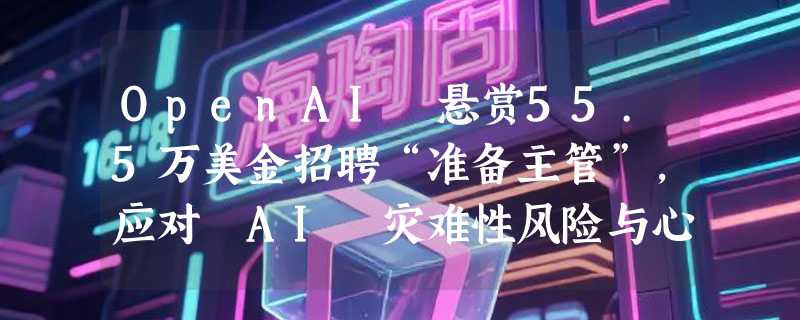 OpenAI 悬赏55.5万美金招聘“准备主管”，应对 AI 灾难性风险与心理健康挑战