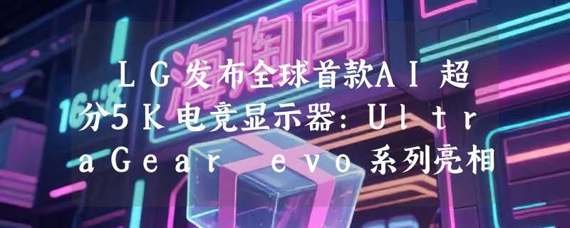 ​LG发布全球首款AI超分5K电竞显示器:UltraGear evo系列亮相CES2026