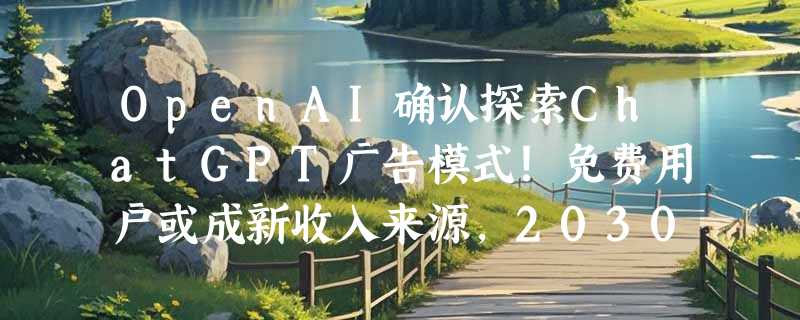 OpenAI确认探索ChatGPT广告模式！免费用户或成新收入来源，2030年广告收入或达15亿美元