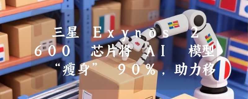 ​三星 Exynos 2600 芯片将 AI 模型 “瘦身” 90%，助力移动端智能化
