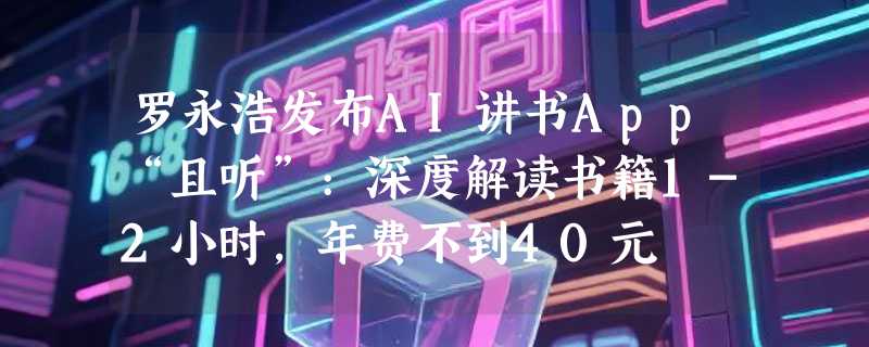 罗永浩发布AI讲书App“且听”:深度解读书籍1-2小时，年费不到40元