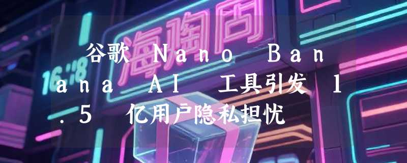​谷歌 Nano Banana AI 工具引发 1.5 亿用户隐私担忧
