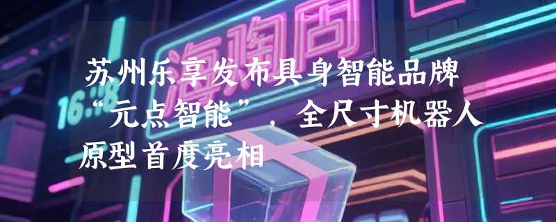 苏州乐享发布具身智能品牌“元点智能”，全尺寸机器人原型首度亮相