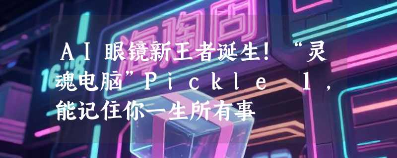 AI眼镜新王者诞生！“灵魂电脑”Pickle 1，能记住你一生所有事