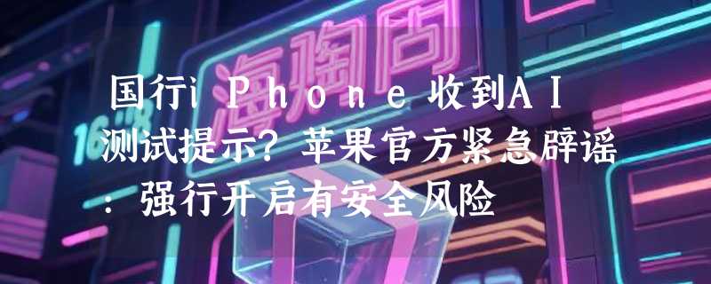 国行iPhone收到AI测试提示?苹果官方紧急辟谣:强行开启有安全风险