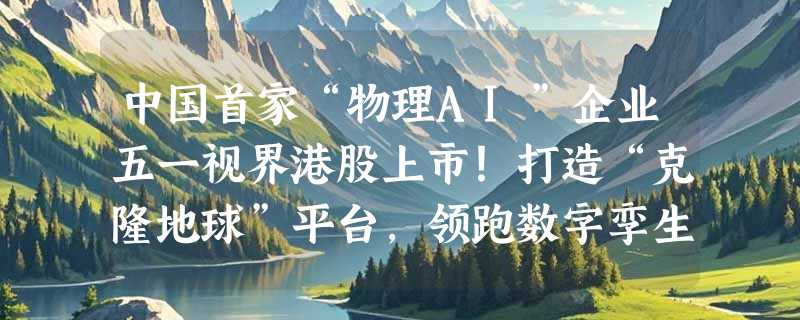 中国首家“物理AI”企业五一视界港股上市！打造“克隆地球”平台，领跑数字孪生万亿赛道