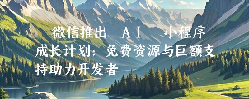 ​微信推出 AI 小程序成长计划：免费资源与巨额支持助力开发者