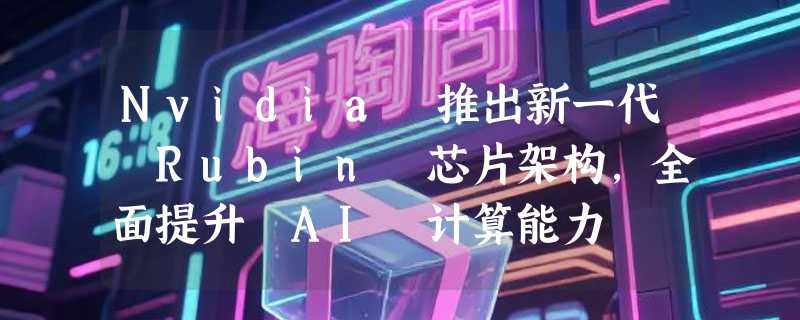 Nvidia 推出新一代 Rubin 芯片架构，全面提升 AI 计算能力