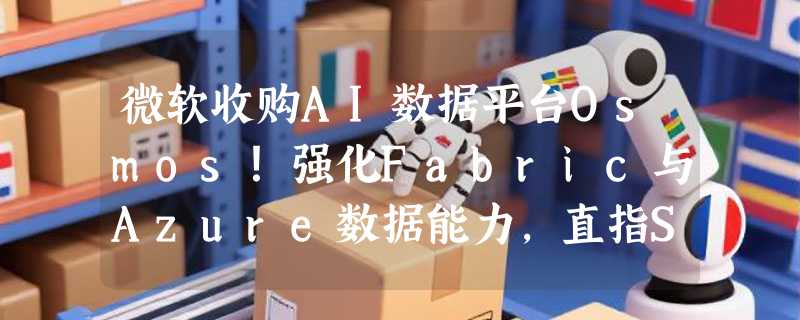 微软收购AI数据平台Osmos！强化Fabric与Azure数据能力，直指Snowflake、Databricks腹地