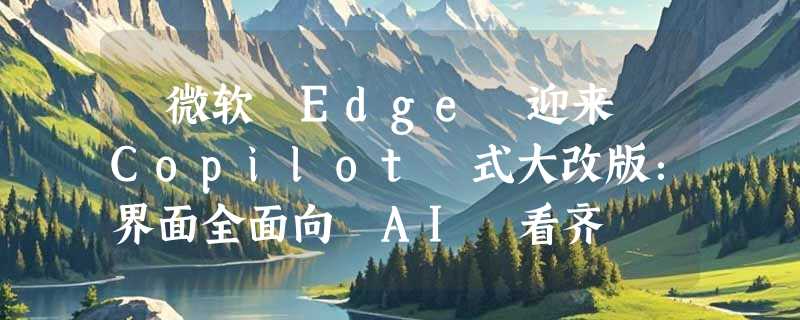 ​微软 Edge 迎来 Copilot 式大改版：界面全面向 AI 看齐