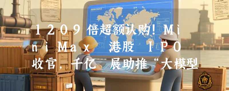 1209倍超额认购!MiniMax 港股 IPO 收官，千亿孖展助推“大模型第一股”