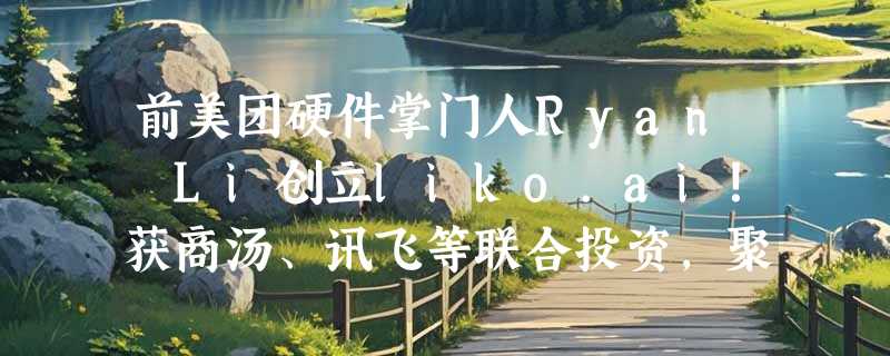 前美团硬件掌门人Ryan Li创立liko.ai！获商汤、讯飞等联合投资，聚焦端侧视觉大模型重塑家庭摄像头市场