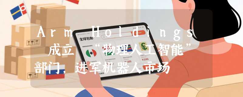 Arm Holdings 成立 “物理人工智能” 部门，进军机器人市场