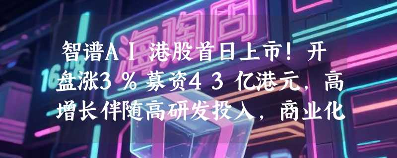 智谱AI港股首日上市！开盘涨3%募资43亿港元，高增长伴随高研发投入，商业化落地成关键