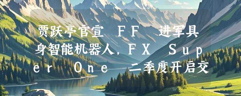 贾跃亭官宣 FF 进军具身智能机器人，FX Super One 二季度开启交付