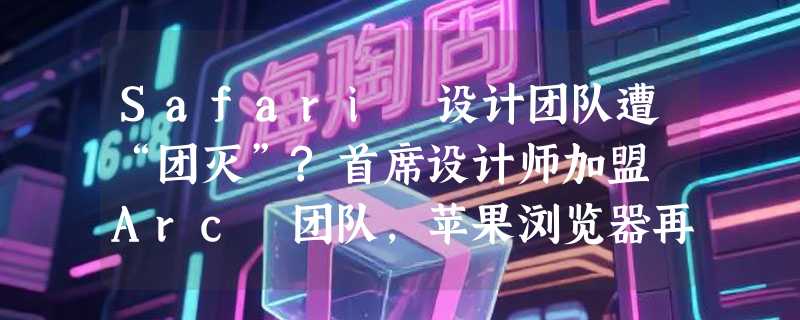 Safari 设计团队遭“团灭”?首席设计师加盟 Arc 团队，苹果浏览器再陷人才危机