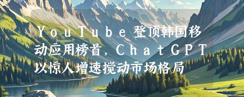 YouTube登顶韩国移动应用榜首，ChatGPT以惊人增速搅动市场格局