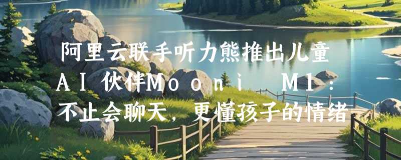 阿里云联手听力熊推出儿童AI伙伴Mooni M1：不止会聊天，更懂孩子的情绪与成长