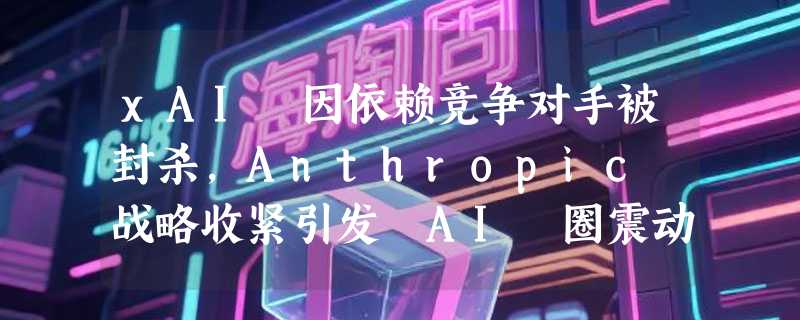 xAI 因依赖竞争对手被封杀，Anthropic 战略收紧引发 AI 圈震动