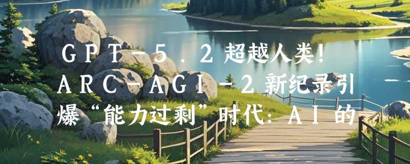 GPT-5.2超越人类！ARC-AGI-2新纪录引爆“能力过剩”时代：AI的瓶颈不在模型，而在人