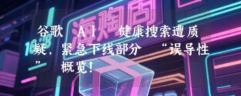 谷歌 AI 健康搜索遭质疑，紧急下线部分 “误导性” 概览！