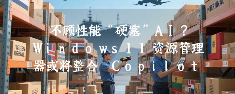​不顾性能“硬塞”AI?Windows11资源管理器或将整合 Copilot 聊天窗
