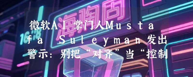 微软AI掌门人Mustafa Suleyman发出警示：别把“对齐”当“控制”，可控性才是AI发展的生死红线