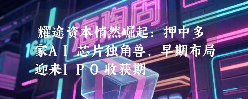 耀途资本悄然崛起：押中多家AI芯片独角兽，早期布局迎来IPO收获期