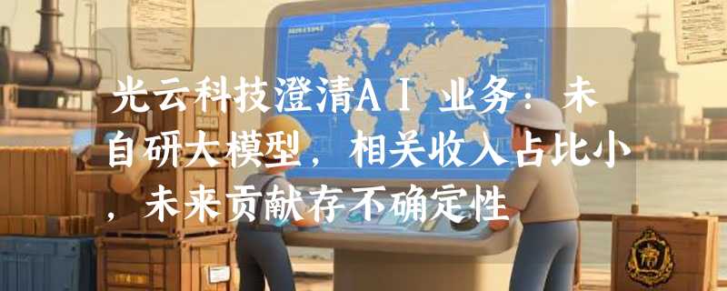 光云科技澄清AI业务：未自研大模型，相关收入占比小，未来贡献存不确定性