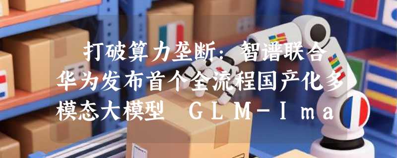 ​打破算力垄断：智谱联合华为发布首个全流程国产化多模态大模型 GLM-Image