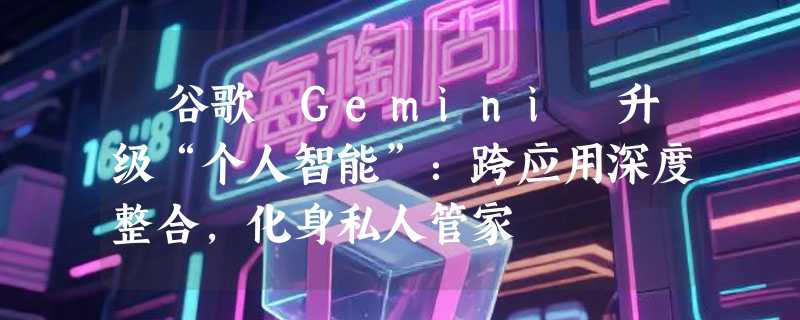 ​谷歌 Gemini 升级“个人智能”：跨应用深度整合，化身私人管家