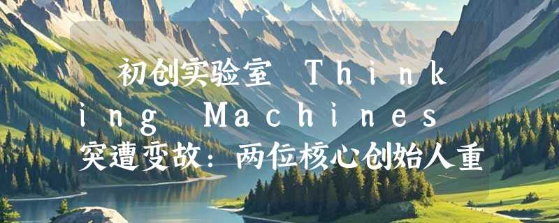 ​初创实验室 Thinking Machines 突遭变故：两位核心创始人重返 OpenAI