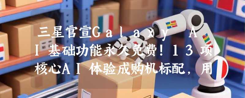 三星官宣Galaxy AI基础功能永久免费！13项核心AI体验成购机标配，用户无需再忧“订阅陷阱”