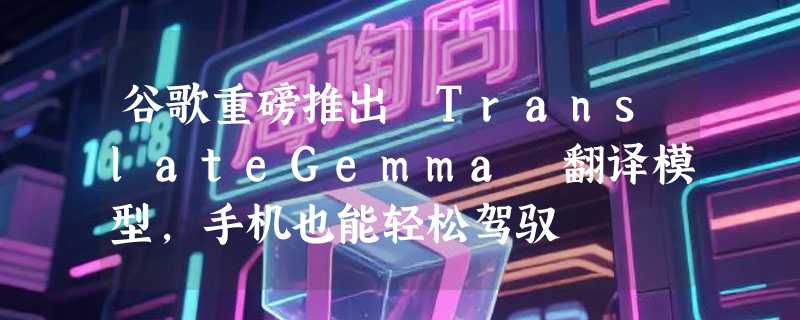 谷歌重磅推出 TranslateGemma 翻译模型，手机也能轻松驾驭