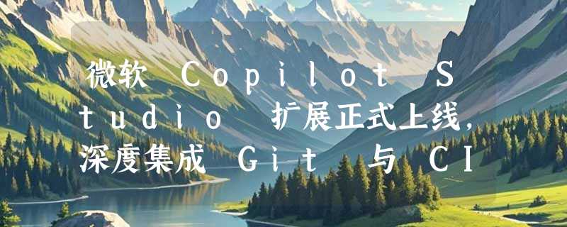 微软 Copilot Studio 扩展正式上线，深度集成 Git 与 CI/CD 流水线