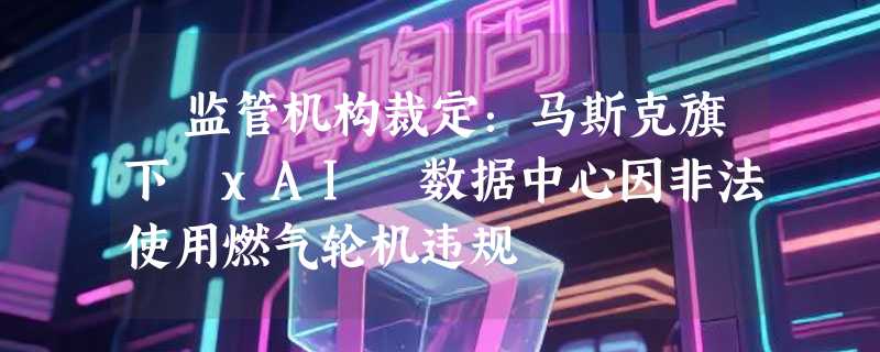​监管机构裁定：马斯克旗下 xAI 数据中心因非法使用燃气轮机违规