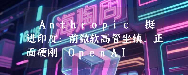 ​Anthropic 挺进印度:前微软高管坐镇，正面硬刚 OpenAI