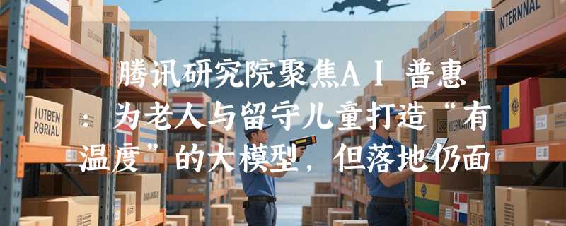 ​腾讯研究院聚焦AI普惠：为老人与留守儿童打造“有温度”的大模型，但落地仍面临资源与商业双重挑战