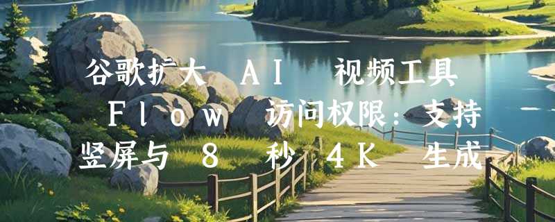 谷歌扩大 AI 视频工具 Flow 访问权限：支持竖屏与 8 秒 4K 生成