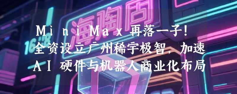 MiniMax再落一子！全资设立广州稀宇极智，加速AI硬件与机器人商业化布局