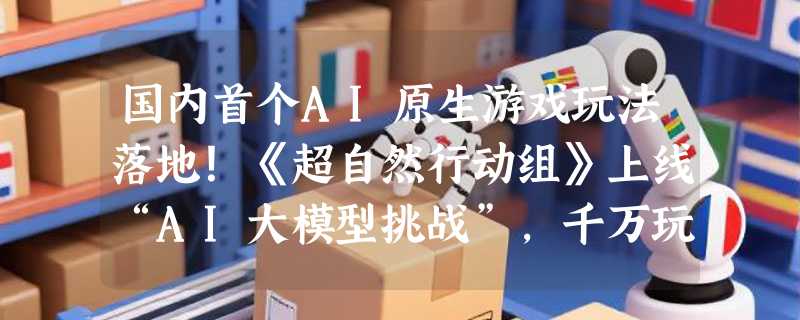 国内首个AI原生游戏玩法落地！《超自然行动组》上线“AI大模型挑战”，千万玩家可与AI共演剧情