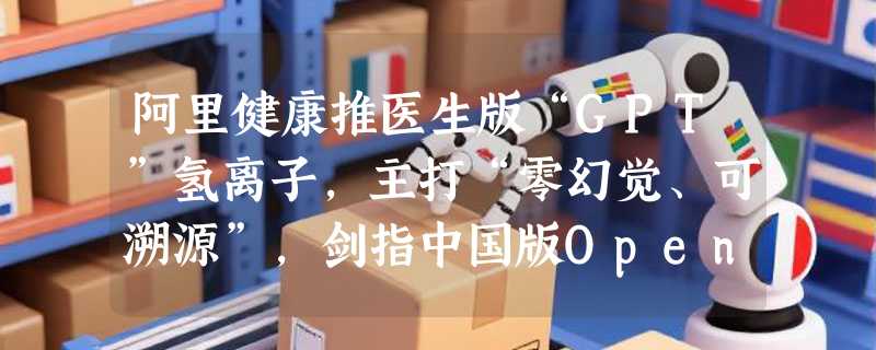 阿里健康推医生版“GPT”氢离子，主打“零幻觉、可溯源”，剑指中国版OpenEvidence