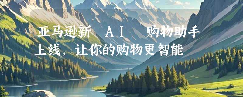 亚马逊新 AI 购物助手上线，让你的购物更智能